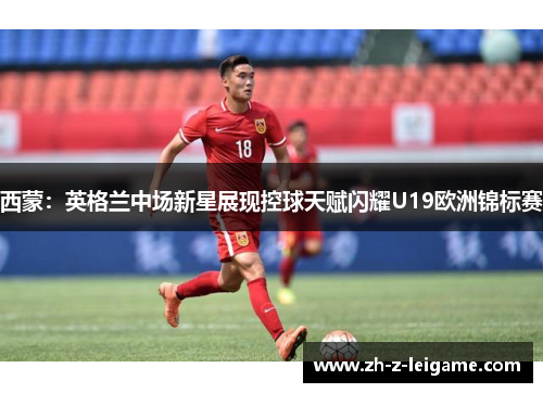 西蒙：英格兰中场新星展现控球天赋闪耀U19欧洲锦标赛