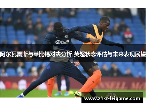阿尔瓦雷斯与莱比锡对决分析 英超状态评估与未来表现展望