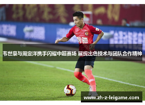 韦世豪与周定洋携手闪耀中超赛场 展现出色技术与团队合作精神