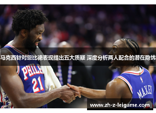 马克西针对恩比德表现提出五大质疑 深度分析两人配合的潜在隐忧
